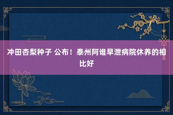 冲田杏梨种子 公布！泰州阿谁早泄病院休养的相比好
