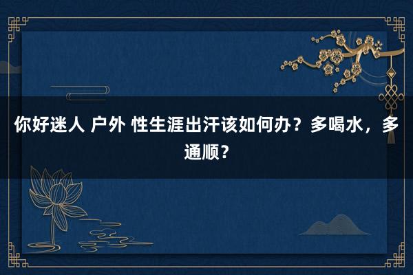 你好迷人 户外 性生涯出汗该如何办？多喝水，多通顺？