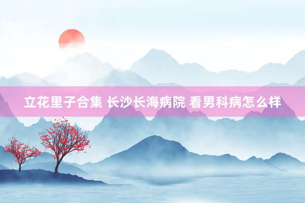 立花里子合集 长沙长海病院 看男科病怎么样