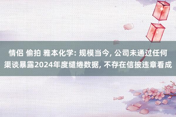 情侣 偷拍 雅本化学: 规模当今， 公司未通过任何渠谈暴露2024年度缱绻数据， 不存在信披违章看成