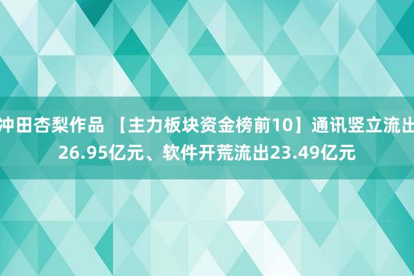 冲田杏梨作品 【主力板块资金榜前10】通讯竖立流出26.95亿元、软件开荒流出23.49亿元