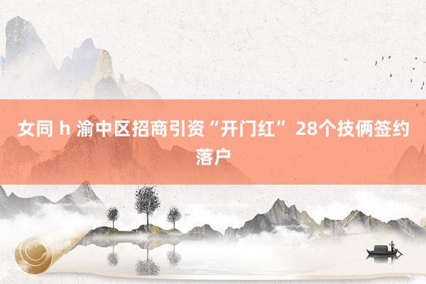 女同 h 渝中区招商引资“开门红” 28个技俩签约落户
