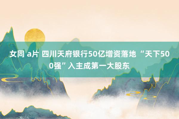 女同 a片 四川天府银行50亿增资落地 “天下500强”入主成第一大股东