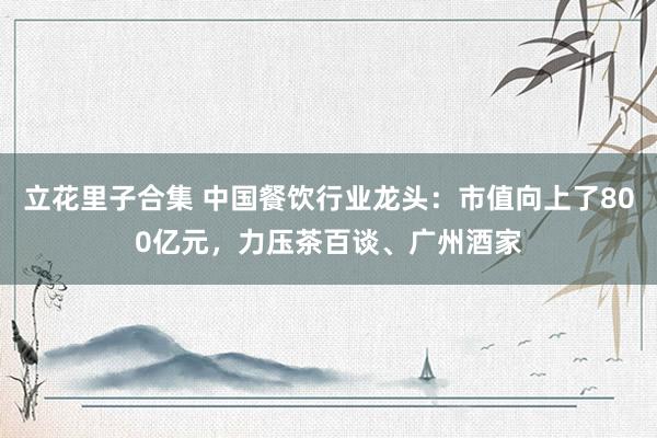 立花里子合集 中国餐饮行业龙头：市值向上了800亿元，力压茶百谈、广州酒家