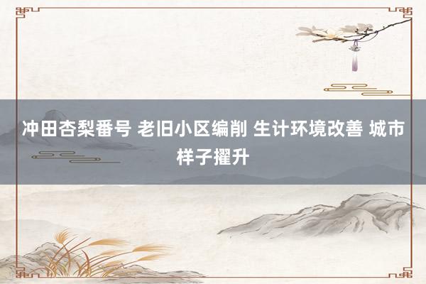 冲田杏梨番号 老旧小区编削 生计环境改善 城市样子擢升