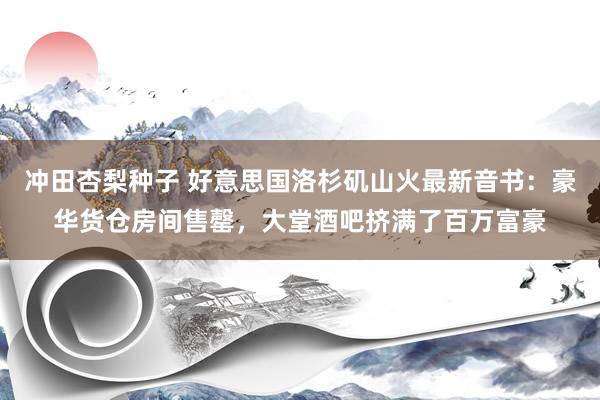 冲田杏梨种子 好意思国洛杉矶山火最新音书：豪华货仓房间售罄，大堂酒吧挤满了百万富豪