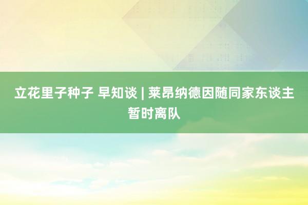 立花里子种子 早知谈 | 莱昂纳德因随同家东谈主暂时离队