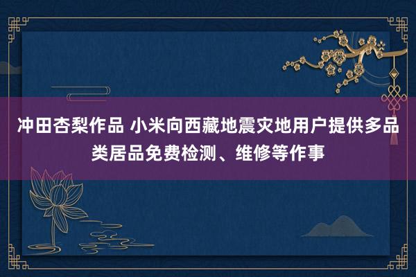 冲田杏梨作品 小米向西藏地震灾地用户提供多品类居品免费检测、维修等作事