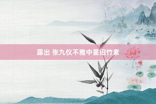露出 张九仪不雅中星旧竹素