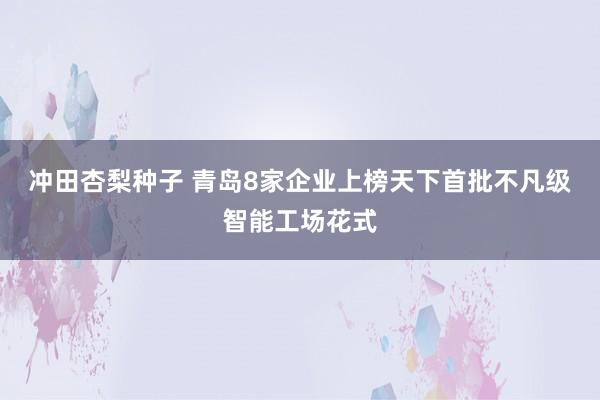 冲田杏梨种子 青岛8家企业上榜天下首批不凡级智能工场花式