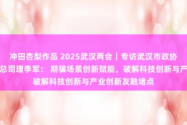 冲田杏梨作品 2025武汉两会｜专访武汉市政协委员、大唐互联总司理李军： 期骗场景创新赋能，破解科技创新与产业创新友融堵点