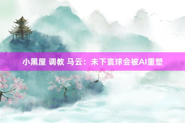 小黑屋 调教 马云：未下寰球会被AI重塑
