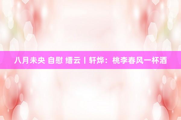 八月未央 自慰 缙云丨轩烨：桃李春风一杯酒