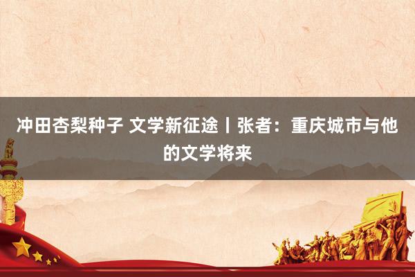 冲田杏梨种子 文学新征途丨张者：重庆城市与他的文学将来