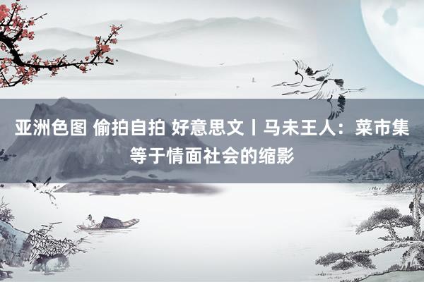 亚洲色图 偷拍自拍 好意思文丨马未王人：菜市集等于情面社会的缩影