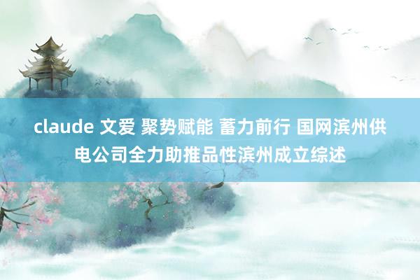 claude 文爱 聚势赋能 蓄力前行 国网滨州供电公司全力助推品性滨州成立综述