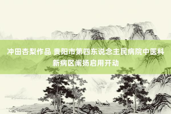 冲田杏梨作品 贵阳市第四东说念主民病院中医科新病区阐扬启用开动
