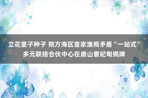 立花里子种子 朔方海区首家渔商矛盾“一站式”多元联络合伙中心在唐山曹妃甸揭牌