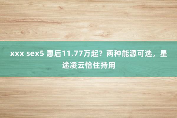xxx sex5 惠后11.77万起？两种能源可选，星途凌云恰住持用