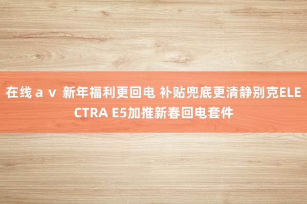 在线ａｖ 新年福利更回电 补贴兜底更清静别克ELECTRA E5加推新春回电套件