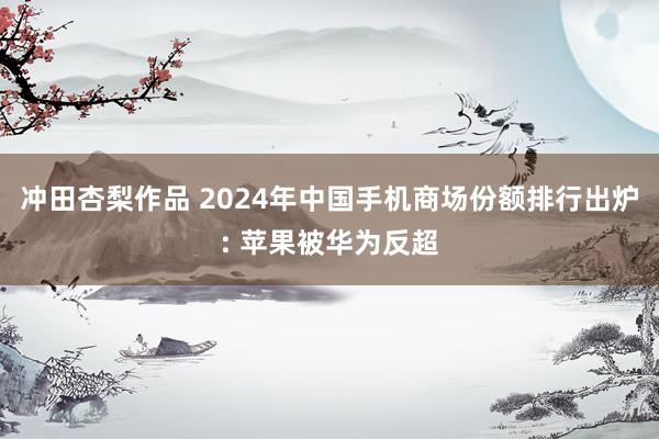 冲田杏梨作品 2024年中国手机商场份额排行出炉: 苹果被华为反超