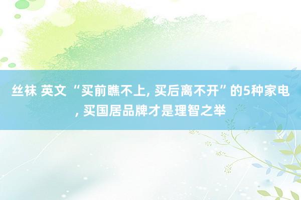 丝袜 英文 “买前瞧不上， 买后离不开”的5种家电， 买国居品牌才是理智之举