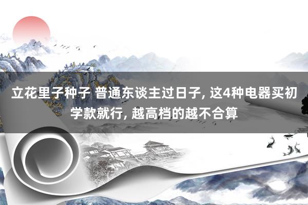 立花里子种子 普通东谈主过日子， 这4种电器买初学款就行， 越高档的越不合算