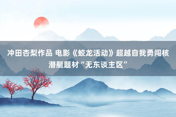 冲田杏梨作品 电影《蛟龙活动》超越自我勇闯核潜艇题材“无东谈主区”