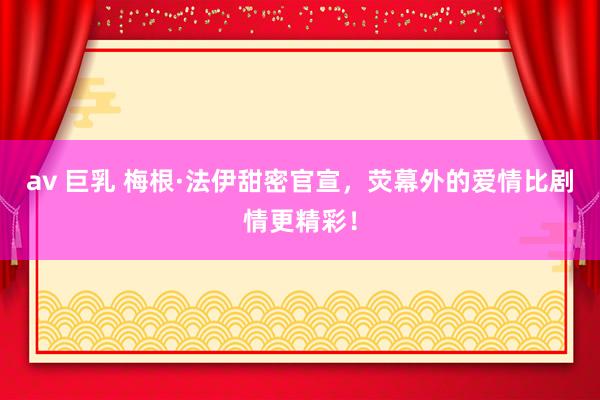 av 巨乳 梅根·法伊甜密官宣，荧幕外的爱情比剧情更精彩！