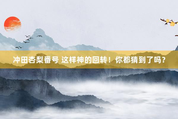 冲田杏梨番号 这样神的回转！你都猜到了吗？