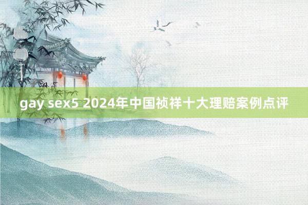 gay sex5 2024年中国祯祥十大理赔案例点评
