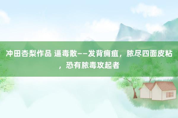 冲田杏梨作品 逼毒散——发背痈疽，脓尽四面皮粘，恐有脓毒攻起者