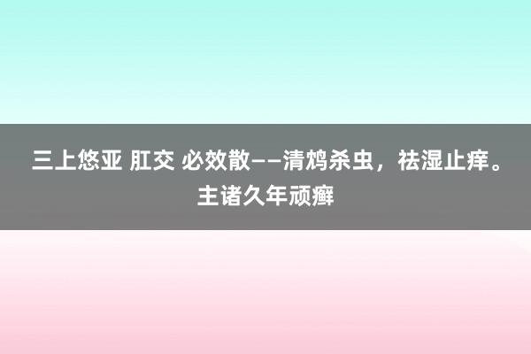 三上悠亚 肛交 必效散——清鸩杀虫，祛湿止痒。主诸久年顽癣