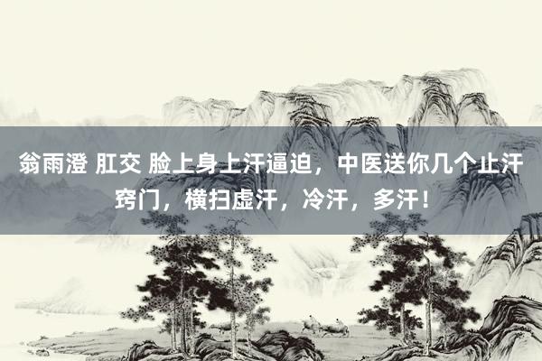 翁雨澄 肛交 脸上身上汗逼迫，中医送你几个止汗窍门，横扫虚汗，冷汗，多汗！