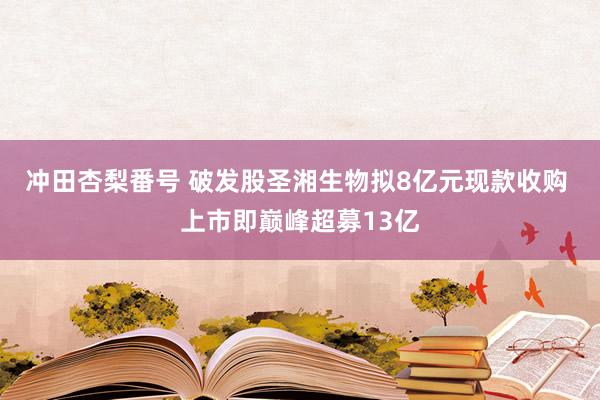 冲田杏梨番号 破发股圣湘生物拟8亿元现款收购 上市即巅峰超募13亿
