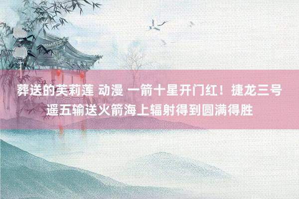 葬送的芙莉莲 动漫 一箭十星开门红！捷龙三号遥五输送火箭海上辐射得到圆满得胜
