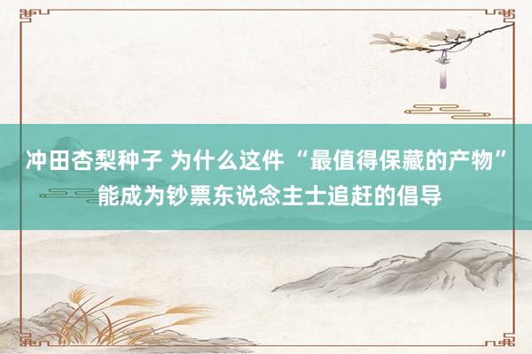 冲田杏梨种子 为什么这件 “最值得保藏的产物” 能成为钞票东说念主士追赶的倡导