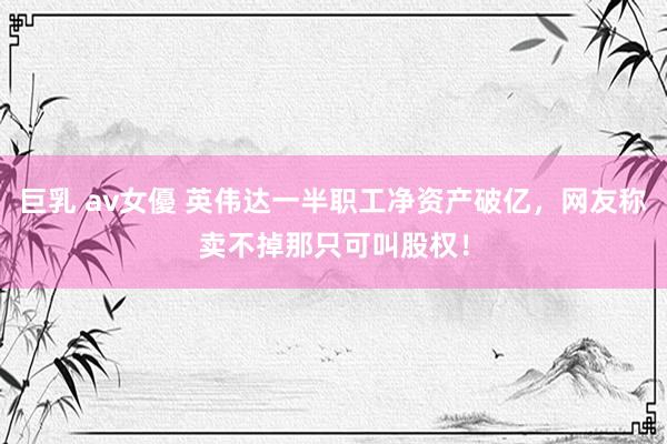 巨乳 av女優 英伟达一半职工净资产破亿，网友称卖不掉那只可叫股权！