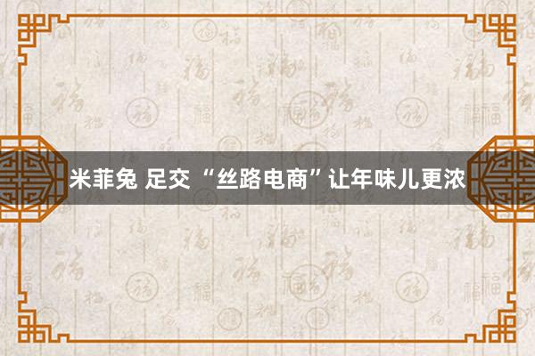 米菲兔 足交 “丝路电商”让年味儿更浓