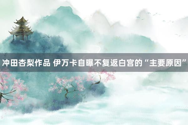 冲田杏梨作品 伊万卡自曝不复返白宫的“主要原因”