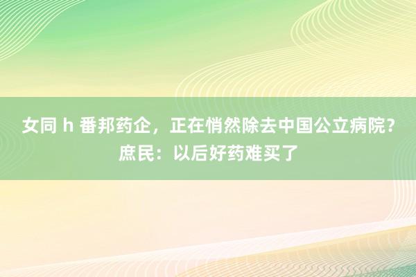 女同 h 番邦药企，正在悄然除去中国公立病院？庶民：以后好药难买了