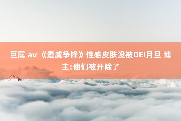 巨屌 av 《漫威争锋》性感皮肤没被DEI月旦 博主:他们被开除了