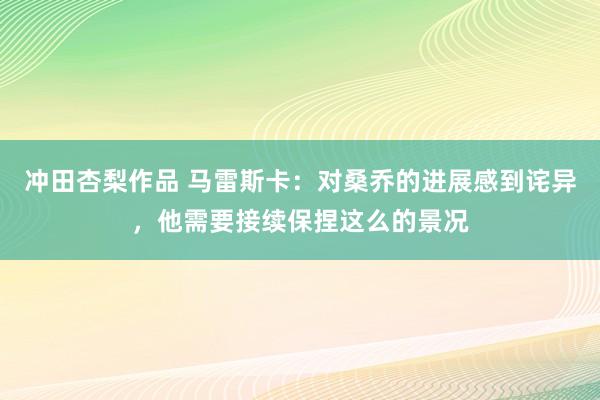 冲田杏梨作品 马雷斯卡：对桑乔的进展感到诧异，他需要接续保捏这么的景况