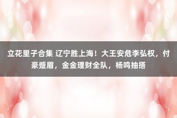 立花里子合集 辽宁胜上海！大王安危李弘权，付豪蹙眉，金金理财全队，杨鸣抽搭