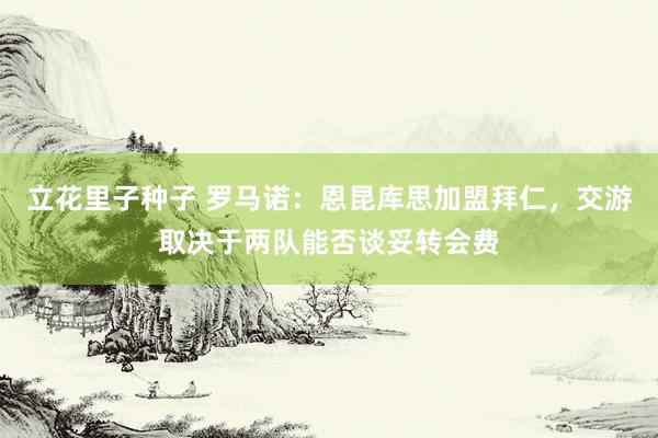 立花里子种子 罗马诺：恩昆库思加盟拜仁，交游取决于两队能否谈妥转会费