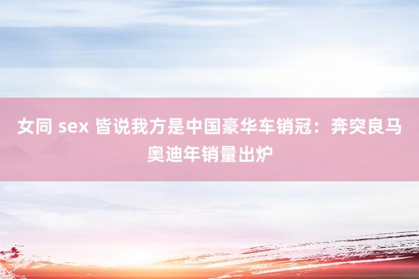 女同 sex 皆说我方是中国豪华车销冠：奔突良马奥迪年销量出炉