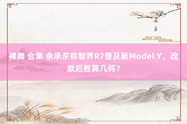 裸舞 合集 余承东称智界R7普及新Model Y，改款后胜算几何？