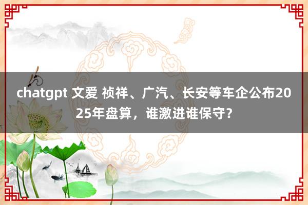 chatgpt 文爱 祯祥、广汽、长安等车企公布2025年盘算，谁激进谁保守？