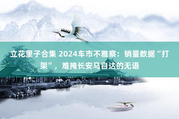 立花里子合集 2024车市不雅察：销量数据“打架”，难掩长安马自达的无语
