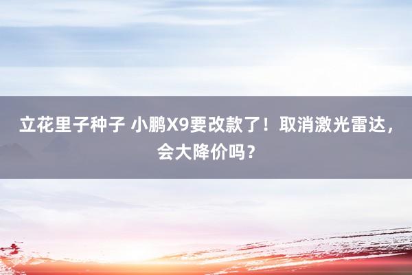 立花里子种子 小鹏X9要改款了！取消激光雷达，会大降价吗？